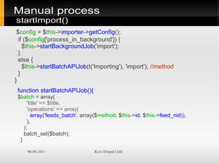Manual process
startImport()
 $config = $this->importer->getConfig();
  if ($config['process_in_background']) {
    $this->startBackgroundJob('import');
  }
  else {
    $this->startBatchAPIJob(t('Importing'), 'import'); //method
  }
}
 function startBatchAPIJob(){
 $batch = array(
      'title' => $title,
      'operations' => array(
        array('feeds_batch', array($method, $this->id, $this->feed_nid)),
      ),
    );
    batch_set($batch);
  }

     08.09.2011                  Kyiv Drupal Cafe`
 