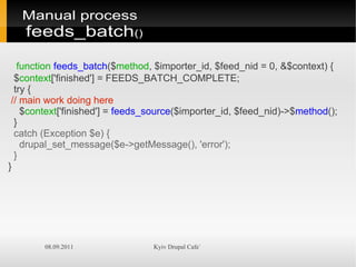 Manual process
    feeds_batch()

   function feeds_batch($method, $importer_id, $feed_nid = 0, &$context) {
  $context['finished'] = FEEDS_BATCH_COMPLETE;
  try {
 // main work doing here
    $context['finished'] = feeds_source($importer_id, $feed_nid)->$method();
  }
  catch (Exception $e) {
    drupal_set_message($e->getMessage(), 'error');
  }
}




        08.09.2011               Kyiv Drupal Cafe`
 