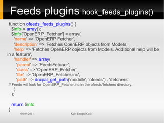 Feeds plugins hook_feeds_plugins()
 function ofeeds_feeds_plugins() {
  $info = array();
  $info['OpenERP_Fetcher'] = array(
    'name' => 'OpenERP Fetcher',
    'description' => 'Fetches OpenERP objects from Models.',
    'help' => 'Fetches OpenERP objects from Models. Additional help will be
in a feature',
    'handler' => array(
      'parent' => 'FeedsFetcher',
      'class' => 'OpenERP_Fetcher',
      'file' => 'OpenERP_Fetcher.inc',
      'path' => drupal_get_path('module', 'ofeeds') . '/fetchers',
// Feeds will look for OpenERP_Fetcher.inc in the ofeeds/fetchers directory.
      ),
    );

    return $info;
}
           08.09.2011                 Kyiv Drupal Cafe`
 