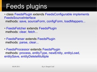 Feeds plugins
●class FeedsPlugin extends FeedsConfigurable implements
FeedsSourceInterface
 methods: save, sourceForm, configForm, loadMappers...

FeedsFetcher extends FeedsPlugin
●

methods: clear, fetch...

FeedsParser extends FeedsPlugin
●

methods: parse, clear...

●FeedsProcessor extends FeedsPlugin
 methods: process, entityType, newEntity, entityLoad,
entitySave, entityDeleteMultiple


     08.09.2011           Kyiv Drupal Cafe`
 
