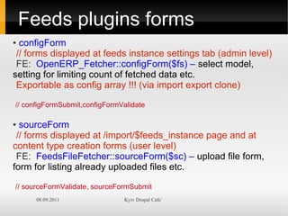 Feeds plugins forms
● configForm
 // forms displayed at feeds instance settings tab (admin level)
 FE: OpenERP_Fetcher::configForm($fs) – select model,
setting for limiting count of fetched data etc.
 Exportable as config array !!! (via import export clone)

// configFormSubmit,configFormValidate

● sourceForm
 // forms displayed at /import/$feeds_instance page and at
content type creation forms (user level)
 FE: FeedsFileFetcher::sourceForm($sc) – upload file form,
form for listing already uploaded files etc.

// sourceFormValidate, sourceFormSubmit
      08.09.2011               Kyiv Drupal Cafe`
 
