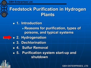 Feedstock Purification in Hydrogen
Plants
 1. Introduction
 Reasons for purification, types of
poisons, and typical systems
 2. Hydrogenation
 3. Dechlorination
 4. Sulfur Removal
 5. Purification system start-up and
shutdown
GBH Enterprises Ltd.
 