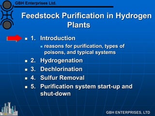 Feedstock Purification in Hydrogen
Plants
 1. Introduction
 reasons for purification, types of
poisons, and typical systems
 2. Hydrogenation
 3. Dechlorination
 4. Sulfur Removal
 5. Purification system start-up and
shut-down
GBH Enterprises Ltd.
 