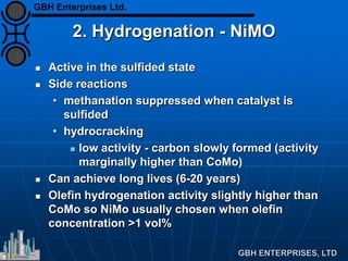 2. Hydrogenation - NiMO
 Active in the sulfided state
 Side reactions
• methanation suppressed when catalyst is
sulfided
• hydrocracking
 low activity - carbon slowly formed (activity
marginally higher than CoMo)
 Can achieve long lives (6-20 years)
 Olefin hydrogenation activity slightly higher than
CoMo so NiMo usually chosen when olefin
concentration >1 vol%
GBH Enterprises Ltd.
 