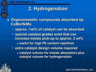 2. Hydrogenation
 Organometallic compounds absorbed by
CoMo/NiMo
• approx. 1wt% of catalyst can be absorbed
• special catalyst grades exist that can
increase metals pick-up to approx. 2 wt%
 useful for high Pb content naphthas
• extra catalyst design volume required
 catalyst volume for metals absorption plus
catalyst volume for hydrogenation
GBH Enterprises Ltd.
 