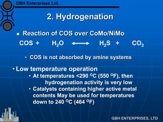 2. Hydrogenation
 Reaction of COS over CoMo/NiMo
• COS is not absorbed by amine systems
• Low temperature operation
• At temperatures <290 OC (550 OF), then
hydrogenation activity is very low
• Catalysts containing higher active metal
contents May be used for temperatures
down to 240 OC (464 OF)
COS + H2O H2S + CO2
GBH Enterprises Ltd.
 