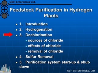 Feedstock Purification in Hydrogen
Plants
 1. Introduction
 2. Hydrogenation
 3. Dechlorination
 sources of chloride
 effects of chloride
 removal of chloride
 4. Sulfur Removal
 5. Purification system start-up & shut-
down
GBH Enterprises Ltd.
 