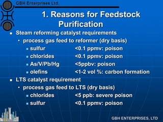 1. Reasons for Feedstock
Purification
 Steam reforming catalyst requirements
• process gas feed to reformer (dry basis)
 sulfur <0.1 ppmv: poison
 chlorides <0.1 ppmv: poison
 As/V/Pb/Hg <5ppbv: poison
 olefins <1-2 vol %: carbon formation
 LTS catalyst requirement
• process gas feed to LTS (dry basis)
 chlorides <5 ppb: severe poison
 sulfur <0.1 ppmv: poison
 