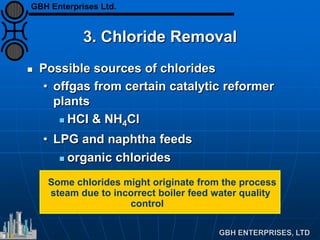 3. Chloride Removal
 Possible sources of chlorides
• offgas from certain catalytic reformer
plants
 HCI & NH4Cl
• LPG and naphtha feeds
 organic chlorides
Some chlorides might originate from the process
steam due to incorrect boiler feed water quality
control
GBH Enterprises Ltd.
 