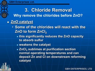 3. Chloride Removal
 ZnO catalyst
• Some of the chlorides will react with the
ZnO to form ZnCl2
 this significantly reduces the ZnO capacity
to absorb sulfur
 weakens the catalyst
 ZnCl2 sublimes at purification section
normal operating temperatures and can
deposit Zn and Cl on downstream reforming
catalyst
Why remove the chlorides before ZnO?
GBH Enterprises Ltd.
 