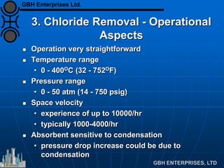 3. Chloride Removal - Operational
Aspects
 Operation very straightforward
 Temperature range
• 0 - 400OC (32 - 752OF)
 Pressure range
• 0 - 50 atm (14 - 750 psig)
 Space velocity
• experience of up to 10000/hr
• typically 1000-4000/hr
 Absorbent sensitive to condensation
• pressure drop increase could be due to
condensation
GBH Enterprises Ltd.
 