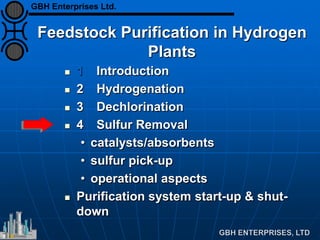 Feedstock Purification in Hydrogen
Plants
 1 Introduction
 2 Hydrogenation
 3 Dechlorination
 4 Sulfur Removal
• catalysts/absorbents
• sulfur pick-up
• operational aspects
 Purification system start-up & shut-
down
GBH Enterprises Ltd.
 