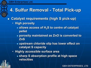 4. Sulfur Removal - Total Pick-up
 Catalyst requirements (high S pick-up)
• High porosity
 allows access of H2S to centre of catalyst
pellet
 porosity maintained as ZnO is converted to
ZnS
 upstream chloride slip has lower effect on
catalyst S capacity
• Highly accessible surface area
 sharp S absorption profile at high space
velocities
GBH Enterprises Ltd.
 