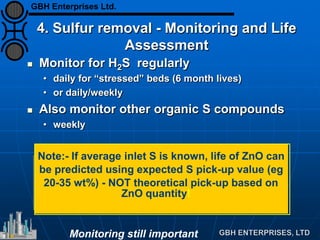 4. Sulfur removal - Monitoring and Life
Assessment
 Monitor for H2S regularly
• daily for “stressed” beds (6 month lives)
• or daily/weekly
 Also monitor other organic S compounds
• weekly
Note:- If average inlet S is known, life of ZnO can
be predicted using expected S pick-up value (eg
20-35 wt%) - NOT theoretical pick-up based on
ZnO quantity!
Monitoring still important
GBH Enterprises Ltd.
 