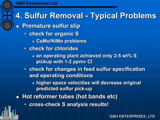 4. Sulfur Removal - Typical Problems
 Premature sulfur slip
• check for organic S
 CoMo/NiMo problems
• check for chlorides
 an operating plant achieved only 2-5 wt% S
pickup with 1-2 ppmv Cl
• check for changes in feed sulfur specification
and operating conditions
 higher space velocities will decrease original
predicted sulfur pick-up
 Hot reformer tubes (hot bands etc)
• cross-check S analysis results!
GBH Enterprises Ltd.
 