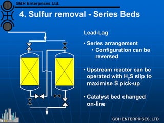 Lead-Lag
• Series arrangement
• Configuration can be
reversed
• Upstream reactor can be
operated with H2S slip to
maximise S pick-up
• Catalyst bed changed
on-line
4. Sulfur removal - Series Beds
GBH Enterprises Ltd.
 