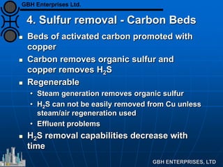 4. Sulfur removal - Carbon Beds
 Beds of activated carbon promoted with
copper
 Carbon removes organic sulfur and
copper removes H2S
 Regenerable
• Steam generation removes organic sulfur
• H2S can not be easily removed from Cu unless
steam/air regeneration used
• Effluent problems
 H2S removal capabilities decrease with
time
GBH Enterprises Ltd.
 