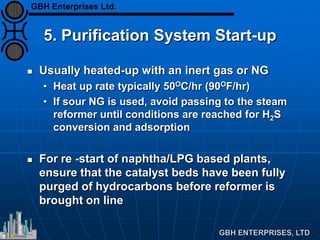 5. Purification System Start-up
 Usually heated-up with an inert gas or NG
• Heat up rate typically 50OC/hr (90OF/hr)
• If sour NG is used, avoid passing to the steam
reformer until conditions are reached for H2S
conversion and adsorption
 For re -start of naphtha/LPG based plants,
ensure that the catalyst beds have been fully
purged of hydrocarbons before reformer is
brought on line
GBH Enterprises Ltd.
 