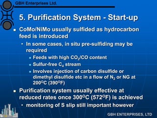 5. Purification System - Start-up
 CoMo/NiMo usually sulfided as hydrocarbon
feed is introduced
• In some cases, in situ pre-sulfiding may be
required
 Feeds with high CO2/CO content
 Sulfur-free C4 stream
 Involves injection of carbon disulfide or
dimethyl disulfide etc in a flow of N2 or NG at
200OC (390OF)
 Purification system usually effective at
reduced rates once 300OC (572OF) is achieved
• monitoring of S slip still important however
GBH Enterprises Ltd.
 