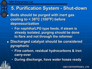 5. Purification System - Shut-down
 Beds should be purged with inert gas
cooling to < 38OC (100OF) before
depressurization
• For naphtha/LPG type feeds, if steam is
already isolated, purging should be done
to flare and not through the reformer
 Discharged catalyst should be considered
pyrophoric
• Fine carbon, residual hydrocarbons & iron
carry-over
• During discharge, have water hoses ready
GBH Enterprises Ltd.
 