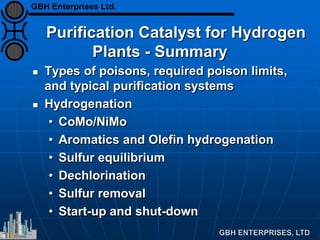 Purification Catalyst for Hydrogen
Plants - Summary
 Types of poisons, required poison limits,
and typical purification systems
 Hydrogenation
• CoMo/NiMo
• Aromatics and Olefin hydrogenation
• Sulfur equilibrium
• Dechlorination
• Sulfur removal
• Start-up and shut-down
GBH Enterprises Ltd.
 