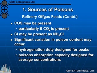 Refinery Offgas Feeds (Contd.)
1. Sources of Poisons
 COS may be present
• particularly if CO2 is present
 Cl may be present as NH4Cl
 Significant variation in poison content may
occur
• hydrogenation duty designed for peaks
• poisons absorption capacity designed for
average concentrations
GBH Enterprises Ltd.
 