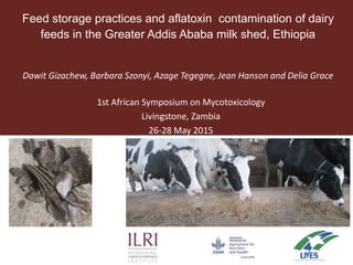 Feed storage practices and aflatoxin contamination of dairy
feeds in the Greater Addis Ababa milk shed, Ethiopia
Dawit Gizachew, Barbara Szonyi, Azage Tegegne, Jean Hanson and Delia Grace
1st African Symposium on Mycotoxicology
Livingstone, Zambia
26-28 May 2015
 