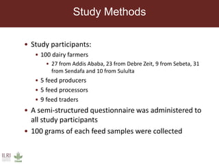Study Methods
• Study participants:
• 100 dairy farmers
• 27 from Addis Ababa, 23 from Debre Zeit, 9 from Sebeta, 31
from Sendafa and 10 from Sululta
• 5 feed producers
• 5 feed processors
• 9 feed traders
• A semi-structured questionnaire was administered to
all study participants
• 100 grams of each feed samples were collected
 