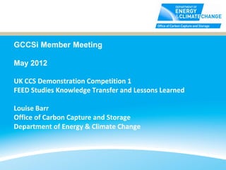 GCCSi Member Meeting

May 2012

UK CCS Demonstration Competition 1
FEED Studies Knowledge Transfer and Lessons Learned

Louise Barr
Office of Carbon Capture and Storage
Department of Energy & Climate Change
 