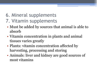 6. Mineral supplements
7. Vitamin supplements
• Must be added by sources that animal is able to
  absorb
• Vitamin concentration in plants and animal
  tissues varies greatly
• Plants: vitamin concentration affected by
  harvesting, processing and storing
• Animals: liver and kidney are good sources of
  most vitamins
 