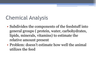 Chemical Analysis
• Subdivides the components of the feedstuff into
  general groups ( protein, water, carbohydrates,
  lipids, minerals, vitamins) to estimate the
  relative amount present
• Problem: doesn’t estimate how well the animal
  utilizes the feed
 