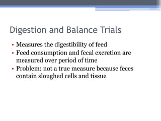 Digestion and Balance Trials
• Measures the digestibility of feed
• Feed consumption and fecal excretion are
  measured over period of time
• Problem: not a true measure because feces
  contain sloughed cells and tissue
 