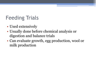 Feeding Trials
• Used extensively
• Usually done before chemical analysis or
  digestion and balance trials
• Can evaluate growth, egg production, wool or
  milk production
 