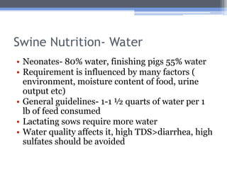 Swine Nutrition- Water
• Neonates- 80% water, finishing pigs 55% water
• Requirement is influenced by many factors (
  environment, moisture content of food, urine
  output etc)
• General guidelines- 1-1 ½ quarts of water per 1
  lb of feed consumed
• Lactating sows require more water
• Water quality affects it, high TDS>diarrhea, high
  sulfates should be avoided
 