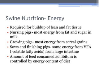 Swine Nutrition- Energy
• Required for buildup of lean and fat tissue
• Nursing pigs- most energy from fat and sugar in
  milk
• Growing pigs- most energy from cereal grains
• Sows and finishing pigs- some energy from VFA
  ( volatile fatty acids) from large intestine
• Amount of feed consumed ad libitum is
  controlled by energy content of diet
 