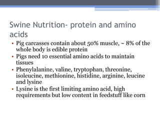 Swine Nutrition- protein and amino
acids
• Pig carcasses contain about 50% muscle, ~ 8% of the
  whole body is edible protein
• Pigs need 10 essential amino acids to maintain
  tissues
• Phenylalanine, valine, tryptophan, threonine,
  isoleucine, methionine, histidine, arginine, leucine
  and lysine
• Lysine is the first limiting amino acid, high
  requirements but low content in feedstuff like corn
 
