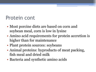 Protein cont
• Most porcine diets are based on corn and
  soybean meal, corn is low in lysine
• Amino acid requirements for protein accretion is
  higher than for maintenance
• Plant protein sources: soybeans
• Animal proteins: byproducts of meat packing,
  fish meal and dried milk
• Bacteria and synthetic amino acids
 