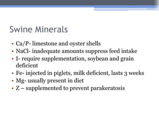 Swine Minerals
• Ca/P- limestone and oyster shells
• NaCl- inadequate amounts suppress feed intake
• I- require supplementation, soybean and grain
  deficient
• Fe- injected in piglets, milk deficient, lasts 3 weeks
• Mg- usually present in diet
• Z – supplemented to prevent parakeratosis
 