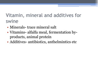 Vitamin, mineral and additives for
swine
• Minerals- trace mineral salt
• Vitamins- alfalfa meal, fermentation by-
  products, animal protein
• Additives- antibiotics, anthelmintics etc
 