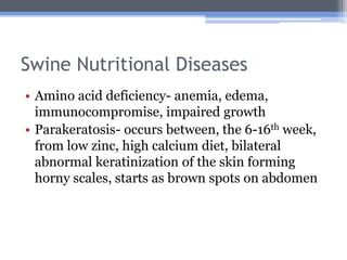 Swine Nutritional Diseases
• Amino acid deficiency- anemia, edema,
  immunocompromise, impaired growth
• Parakeratosis- occurs between, the 6-16th week,
  from low zinc, high calcium diet, bilateral
  abnormal keratinization of the skin forming
  horny scales, starts as brown spots on abdomen
 