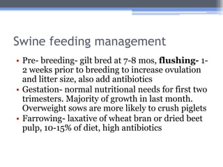 Swine feeding management
• Pre- breeding- gilt bred at 7-8 mos, flushing- 1-
  2 weeks prior to breeding to increase ovulation
  and litter size, also add antibiotics
• Gestation- normal nutritional needs for first two
  trimesters. Majority of growth in last month.
  Overweight sows are more likely to crush piglets
• Farrowing- laxative of wheat bran or dried beet
  pulp, 10-15% of diet, high antibiotics
 