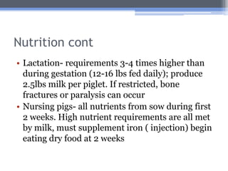 Nutrition cont
• Lactation- requirements 3-4 times higher than
  during gestation (12-16 lbs fed daily); produce
  2.5lbs milk per piglet. If restricted, bone
  fractures or paralysis can occur
• Nursing pigs- all nutrients from sow during first
  2 weeks. High nutrient requirements are all met
  by milk, must supplement iron ( injection) begin
  eating dry food at 2 weeks
 