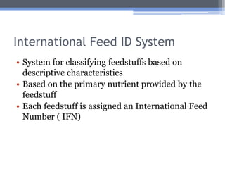 International Feed ID System
• System for classifying feedstuffs based on
  descriptive characteristics
• Based on the primary nutrient provided by the
  feedstuff
• Each feedstuff is assigned an International Feed
  Number ( IFN)
 