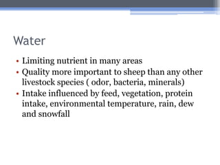Water
• Limiting nutrient in many areas
• Quality more important to sheep than any other
  livestock species ( odor, bacteria, minerals)
• Intake influenced by feed, vegetation, protein
  intake, environmental temperature, rain, dew
  and snowfall
 