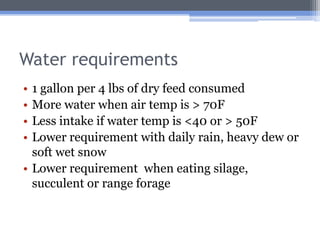 Water requirements
• 1 gallon per 4 lbs of dry feed consumed
• More water when air temp is > 70F
• Less intake if water temp is <40 or > 50F
• Lower requirement with daily rain, heavy dew or
  soft wet snow
• Lower requirement when eating silage,
  succulent or range forage
 