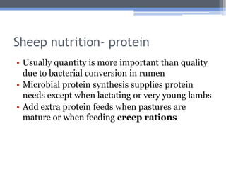 Sheep nutrition- protein
• Usually quantity is more important than quality
  due to bacterial conversion in rumen
• Microbial protein synthesis supplies protein
  needs except when lactating or very young lambs
• Add extra protein feeds when pastures are
  mature or when feeding creep rations
 