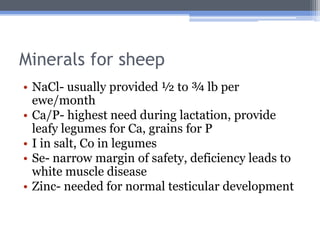 Minerals for sheep
• NaCl- usually provided ½ to ¾ lb per
  ewe/month
• Ca/P- highest need during lactation, provide
  leafy legumes for Ca, grains for P
• I in salt, Co in legumes
• Se- narrow margin of safety, deficiency leads to
  white muscle disease
• Zinc- needed for normal testicular development
 