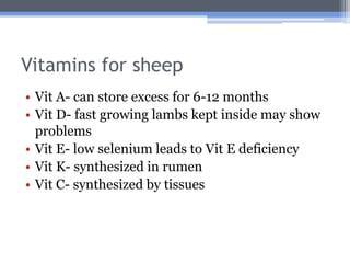 Vitamins for sheep
• Vit A- can store excess for 6-12 months
• Vit D- fast growing lambs kept inside may show
  problems
• Vit E- low selenium leads to Vit E deficiency
• Vit K- synthesized in rumen
• Vit C- synthesized by tissues
 