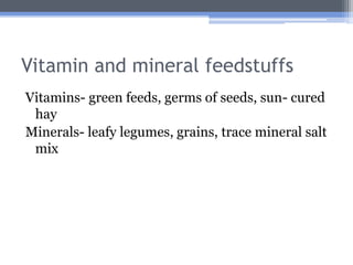 Vitamin and mineral feedstuffs
Vitamins- green feeds, germs of seeds, sun- cured
 hay
Minerals- leafy legumes, grains, trace mineral salt
 mix
 