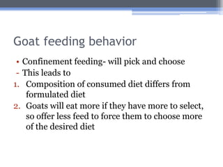 Goat feeding behavior
 • Confinement feeding- will pick and choose
 - This leads to
1. Composition of consumed diet differs from
    formulated diet
2. Goats will eat more if they have more to select,
    so offer less feed to force them to choose more
    of the desired diet
 